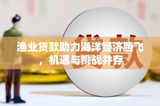 梧州渔业贷款助力海洋经济腾飞，机遇与挑战并存