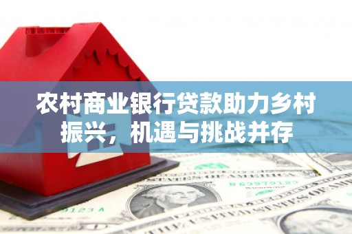 梧州农村商业银行贷款助力乡村振兴，机遇与挑战并存