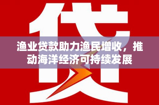 梧州渔业贷款助力渔民增收，推动海洋经济可持续发展