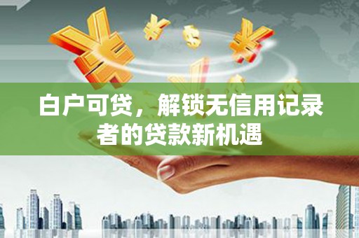 梧州白户可贷，解锁无信用记录者的贷款新机遇