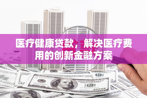 梧州医疗健康贷款，解决医疗费用的创新金融方案