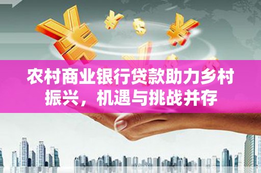 梧州农村商业银行贷款助力乡村振兴，机遇与挑战并存