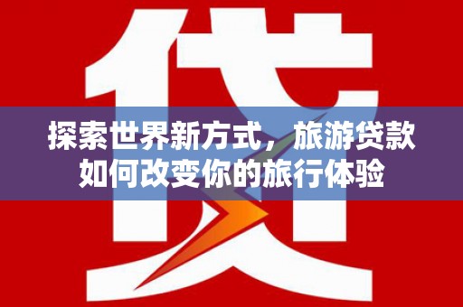 梧州探索世界新方式，旅游贷款如何改变你的旅行体验