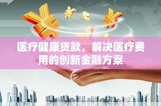 梧州医疗健康贷款，解决医疗费用的创新金融方案