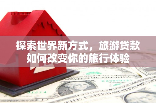 梧州探索世界新方式，旅游贷款如何改变你的旅行体验
