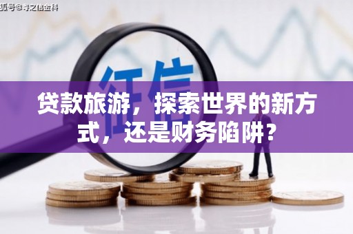 梧州贷款旅游，探索世界的新方式，还是财务陷阱？