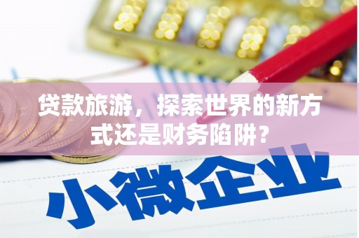 梧州贷款旅游，探索世界的新方式还是财务陷阱？